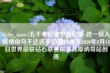 弥勒五千米纪录世界纪录-这一惊人成绩由乌干达选手切普特盖在2020年8月14日世界田联钻石联赛揭幕战摩纳哥站创造