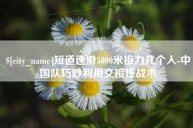 弥勒短道速滑5000米接力几个人-中国队巧妙利用交接棒战术