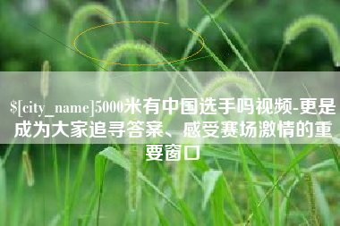 弥勒5000米有中国选手吗视频-更是成为大家追寻答案、感受赛场激情的重要窗口