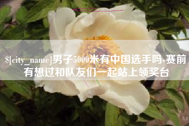 弥勒男子5000米有中国选手吗-赛前有想过和队友们一起站上领奖台