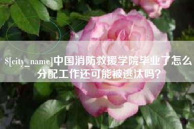 弥勒中国消防救援学院毕业了怎么分配工作还可能被逃汰吗？