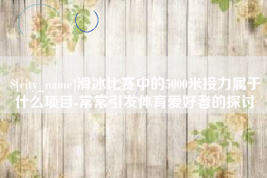 弥勒滑冰比赛中的5000米接力属于什么项目-常常引发体育爱好者的探讨