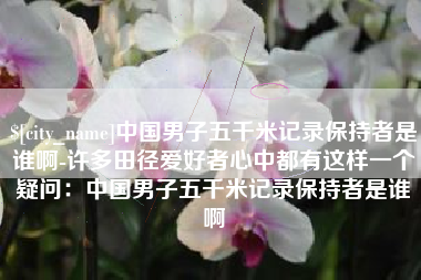 弥勒中国男子五千米记录保持者是谁啊-许多田径爱好者心中都有这样一个疑问：中国男子五千米记录保持者是谁啊