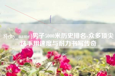 弥勒男子5000米历史排名-众多顶尖选手用速度与耐力书写传奇